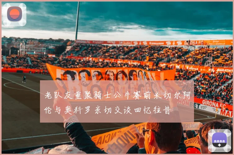 老队友重聚骑士公牛赛前米切尔阿伦与奥科罗亲切交谈回忆往昔