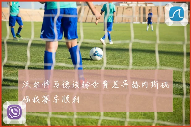 沃尔特马德谈转会费差异赫内斯祝福我赛季顺利