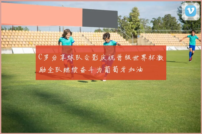 C罗分享球队合影庆祝晋级世界杯激励全队继续奋斗为葡萄牙加油