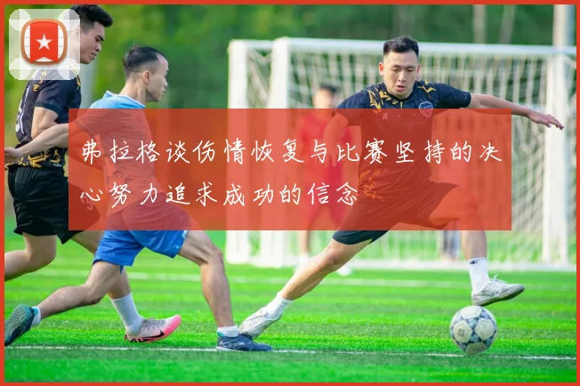 弗拉格谈伤情恢复与比赛坚持的决心努力追求成功的信念