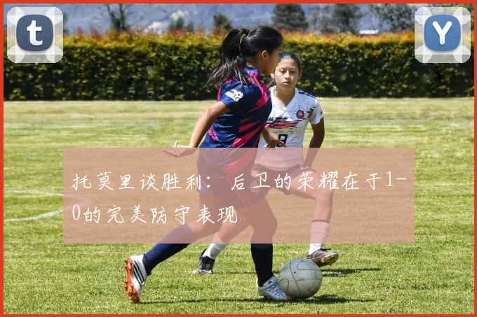 托莫里谈胜利：后卫的荣耀在于1-0的完美防守表现