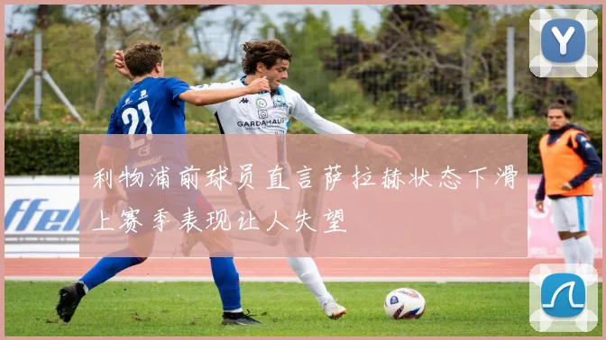 利物浦前球员直言萨拉赫状态下滑上赛季表现让人失望