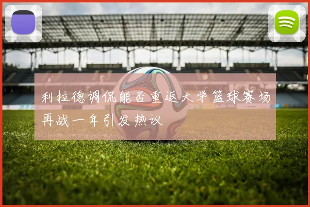利拉德调侃能否重返大学篮球赛场再战一年引发热议