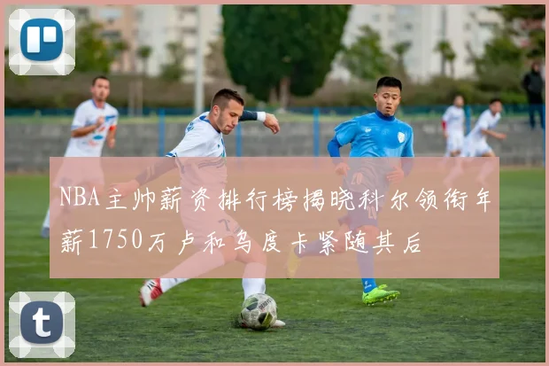 NBA主帅薪资排行榜揭晓科尔领衔年薪1750万卢和乌度卡紧随其后
