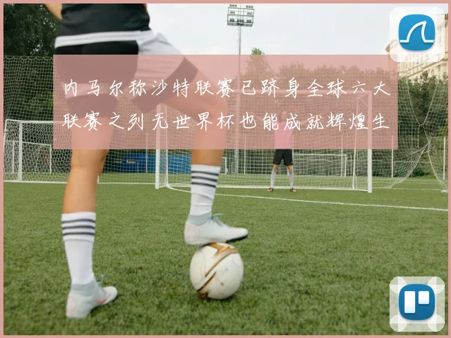 内马尔称沙特联赛已跻身全球六大联赛之列无世界杯也能成就辉煌生涯