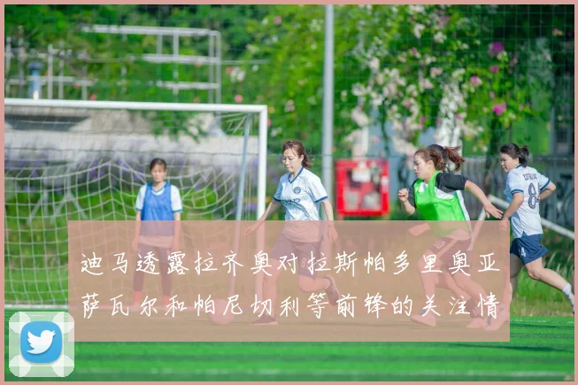 迪马透露拉齐奥对拉斯帕多里奥亚萨瓦尔和帕尼切利等前锋的关注情况