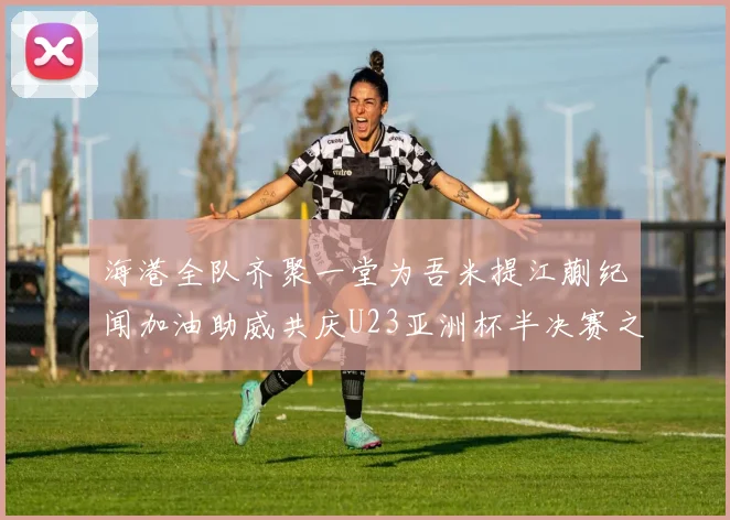 海港全队齐聚一堂为吾米提江蒯纪闻加油助威共庆U23亚洲杯半决赛之夜