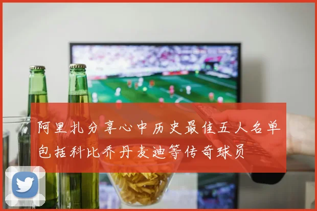 阿里扎分享心中历史最佳五人名单包括科比乔丹麦迪等传奇球员