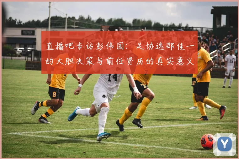 直播吧专访彭伟国：足协选邵佳一的大胆决策与前任资历的真实意义