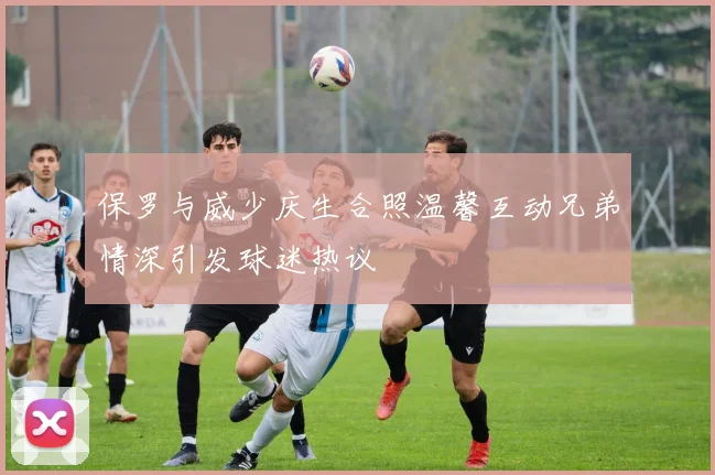 保罗与威少庆生合照温馨互动兄弟情深引发球迷热议