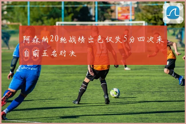 阿森纳20轮战绩出色仅失5分四次来自前五名对决