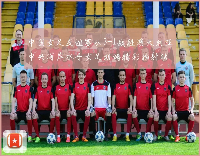 中国女足友谊赛以3-1战胜澳大利亚中央海岸水手女足刘靖精彩抽射助球队取胜