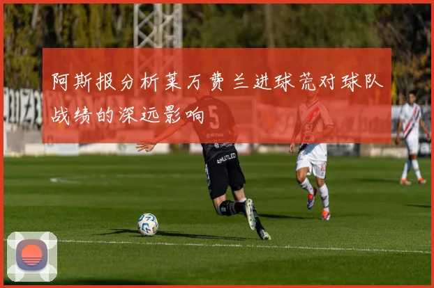阿斯报分析莱万费兰进球荒对球队战绩的深远影响