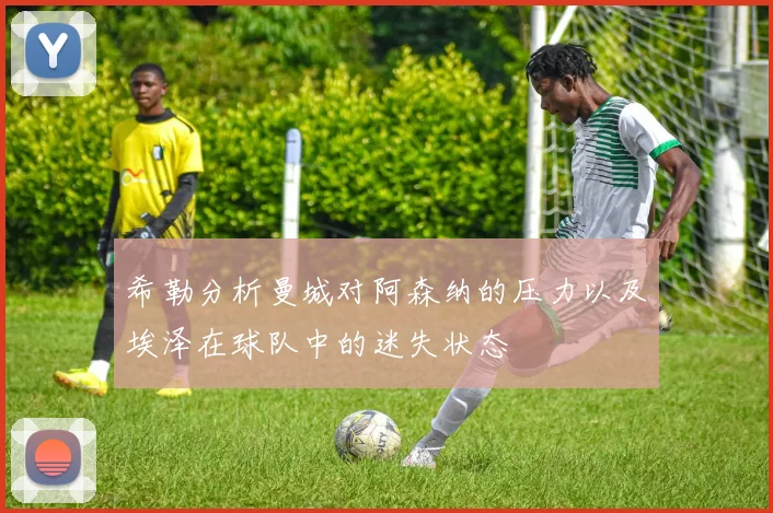 希勒分析曼城对阿森纳的压力以及埃泽在球队中的迷失状态