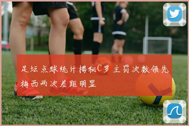 足坛点球统计揭秘C罗主罚次数领先梅西两次差距明显