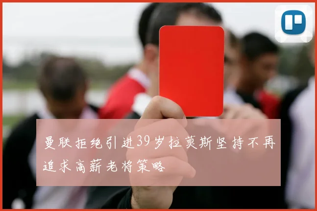曼联拒绝引进39岁拉莫斯坚持不再追求高薪老将策略